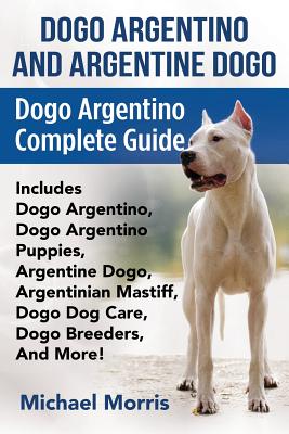 Dogo Argentino And Argentine Dogo: Dogo Argentino Complete Guide Includes Dogo Argentino, Dogo Argentino Puppies, Argentine Dogo, Argentinian Mastiff, Dogo Dog Care, Dogo Breeders, And More! - Morris, Michael