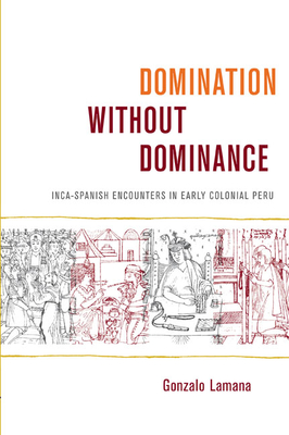 Domination without Dominance: Inca-Spanish Encounters in Early Colonial Peru - Lamana, Gonzalo