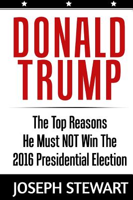 Donald Trump: The Top Reasons He Must NOT Win The 2016 Presidential Election - Stewart, Joseph