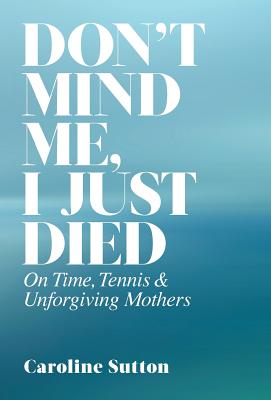 Don't Mind Me, I Just Died: On Time, Tennis, and Unforgiving Mothers - Sutton, Caroline