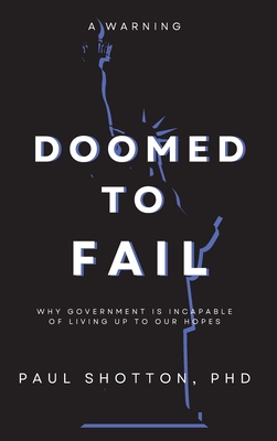 Doomed To Fail: Why Government Is Incapable of Living up to Our Hopes - Paul, Shotton