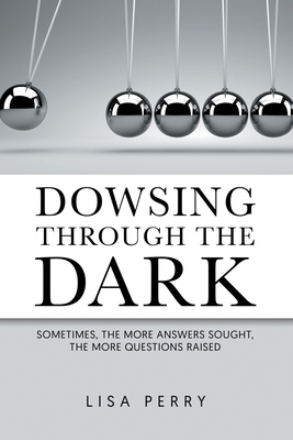 Dowsing through the Dark: Sometimes, the More Answers Sought, the More Questions Raised - Perry, Lisa