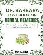 Dr. Barbara Lost Book of Herbal Remedies: The Simple Guide To Know Everything About Dr. Barbara O'neill Teachings, Herbal Remedies And Natural Recipes For Your Optimal Wellness And Vitality