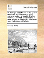 Dr Bentley's Dissertations on the Epistles of Phalaris, and the Fables of Sop, Examin'd: By the Honourable Charles Boyle, Esq the 4ed, Occasioned by a Book, Entitled, a View of the Dissertation Upon the Epistles of Phalaris,