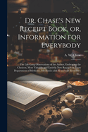 Dr. Chase's New Receipt Book, Or, Information for Everybody [Microform]: The Life-Long Observations of the Author, Embracing the Choicest, Most Valuable and Entirely New Receipts in Every Department of Medicine, Mechanics and Household Economy: In...