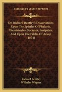 Dr. Richard Bentley's Dissertations Upon the Epistles of Phalaris, Themistocles, Socrates, Euripides, and Upon the Fables of ?sop, Ed., with an Intr. and Notes, by W. Wagner
