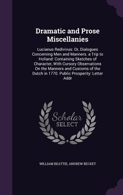 Dramatic and Prose Miscellanies: Lucianus Redivivus: Or, Dialogues Concerning Men and Manners. a Trip to Holland: Containing Sketches of Character, With Cursory Observations On the Manners and Customs of the Dutch in 1770. Public Prosperity: Letter Addr - Beattie, William, Sir, and Becket, Andrew