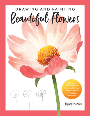 Drawing and Painting Beautiful Flowers: Discover Techniques for Creating Realistic Florals and Plants in Pencil and Watercolor - Park, Kyehyun