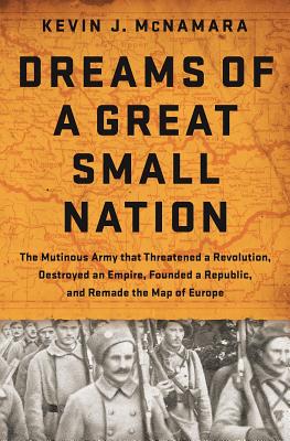 Dreams of a Great Small Nation: The Mutinous Army that Threatened a Revolution, Destroyed an Empire, Founded a Republic, and Remade the Map of Europe - McNamara, Kevin J