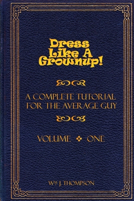 Dress Like A Grownup! A Complete Tutorial for the Average Guy, Volume One - Thompson, William J.