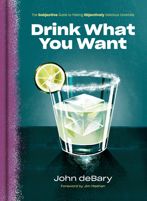 Drink What You Want: The Subjective Guide to Making Objectively Delicious Cocktails - Debary, John, and Meehan, Jim (Foreword by)
