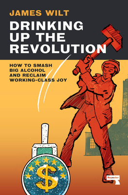 Drinking Up the Revolution: How to Smash Big Alcohol and Reclaim Working-Class Joy - Wilt, James
