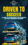 Driven To Succeed: A Guide to Launching and Growing An Auto Transport Business