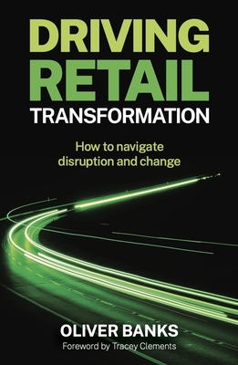 Driving Retail Transformation: How to Navigate Disruption and Change - Banks, Oliver, and Clements, Tracey (Foreword by)