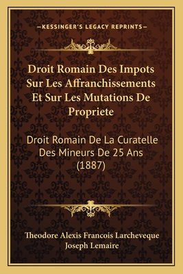 Droit Romain Des Impots Sur Les Affranchissements Et Sur Les Mutations de Propriete: Droit Romain de La Curatelle Des Mineurs de 25 ANS (1887) - Larcheveque, Theodore Alexis Francois, and Lemaire, Joseph