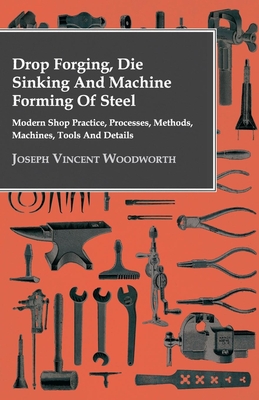 Drop Forging, Die Sinking and Machine Forming of Steel - Modern Shop Practice, Processes, Methods, Machines, Tools and Details - Woodworth, Joseph Vincent
