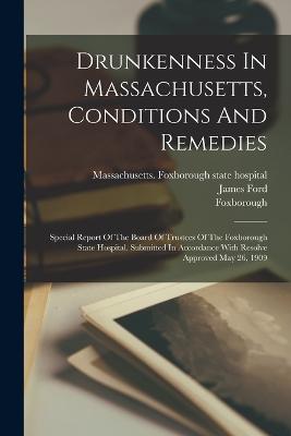 Drunkenness In Massachusetts, Conditions And Remedies: Special Report Of The Board Of Trustees Of The Foxborough State Hospital. Submitted In Accordance With Resolve Approved May 26, 1909 - Massachusetts Foxborough State Hospi (Creator), and Foxborough, and Ford, James