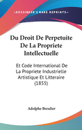 Du Droit de Perpetuite de La Propriete Intellectuelle: Et Code International de La Propriete Industrielle Artistique Et Litteraire (1855)