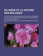 Du Siege Et La Nature Des Maladies: Ou, Nouvelles Considerations Touchant La Veritable Action Du Systeme Absorbant Dans Les Phenomenes de L'Economie Animale