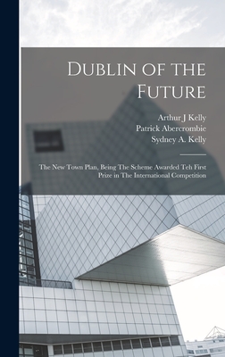 Dublin of the Future: The new Town Plan, Being The Scheme Awarded teh First Prize in The International Competition - Abercrombie, Patrick, and Kelly, Sydney A, and Kelly, Arthur J