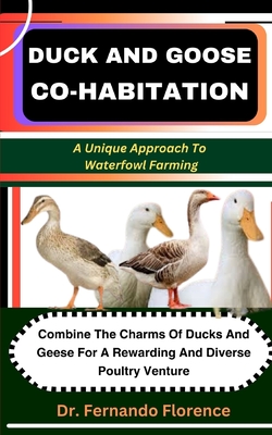 Duck and Goose Co-Habitation: A Unique Approach To Waterfowl Farming: Combine The Charms Of Ducks And Geese For A Rewarding And Diverse Poultry Venture - Florence, Fernando, Dr.