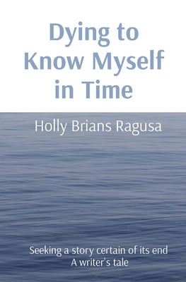 Dying to Know Myself in Time: Seeking a story certain of its end A writer's tale - Brians Ragusa, Holly