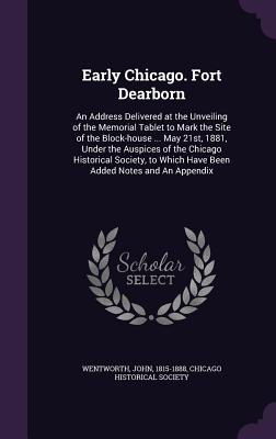 Early Chicago. Fort Dearborn: An Address Delivered at the Unveiling of the Memorial Tablet to Mark the Site of the Block-house ... May 21st, 1881, Under the Auspices of the Chicago Historical Society, to Which Have Been Added Notes and An Appendix - Wentworth, John, and Chicago Historical Society (Creator)