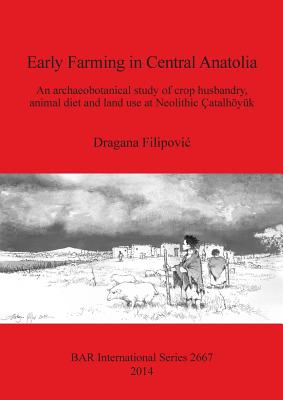 Early Farming in Central Anatolia: An archaeobotanical study of crop husbandry, animal diet and land use at Neolithic atalhyk - Filipovic, Dragana