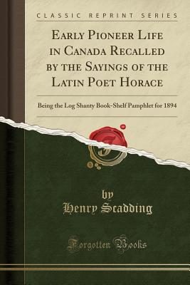 Early Pioneer Life in Canada Recalled by the Sayings of the Latin Poet Horace: Being the Log Shanty Book-Shelf Pamphlet for 1894 (Classic Reprint) - Scadding, Henry