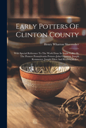 Early Potters Of Clinton County: With Special Reference To The Work Done In Sugar Valley By The Pioneer Pennsylvania Potters--john Gerstung, Joseph Kemmerer, Joseph Eilert And Reuben Mckee,