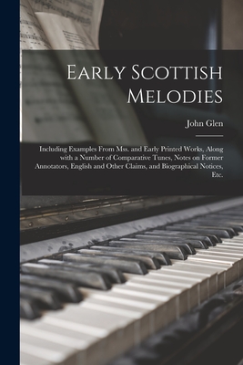 Early Scottish Melodies: Including Examples From Mss. and Early Printed Works, Along With a Number of Comparative Tunes, Notes on Former Annotators, English and Other Claims, and Biographical Notices, Etc. - Glen, John 1833-1904