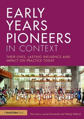 Early Years Pioneers in Context: Their lives, lasting influence and impact on practice today - Jarvis, Pam, and Swiniarski, Louise, and Holland, Wendy