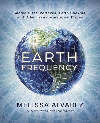 Earth Frequency: Sacred Sites, Vortexes, Earth Chakras, and Other Transformational Places - Alvarez, Melissa