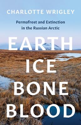 Earth, Ice, Bone, Blood: Permafrost and Extinction in the Russian Arctic - Wrigley, Charlotte