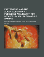 Eastbourne, and the Advantages Which It Possesses as a Resort for Invalids. by W.A. Smith and C.C. Hayman