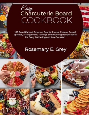 Easy Charcuterie Board Cookbook: 100 Beautiful and Amazing Boards Snacks, Cheese, Casual Spreads, Arrangement, Pairings and Inspiring Recipes Ideas for Every Gathering and Any Occasion - E Grey, Rosemary