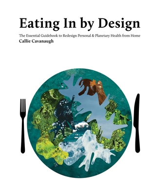 Eating In by Design: The Essential Guidebook to Redesign Personal & Planetary Health from Home - Cavanaugh, Callie, and Boisseau, Heather, and Nelson, Eloise (Foreword by)