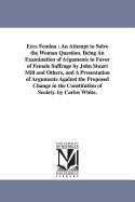 Ecce Femina: An Attempt to Solve the Woman Question. Being An Examination of Arguments in Favor of Female Suffrage by John Stuart Mill and Others, and A Presentation of Arguments Against the Proposed Change in the Constitution of Society. by Carlos White.