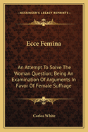 Ecce Femina: An Attempt To Solve The Woman Question; Being An Examination Of Arguments In Favor Of Female Suffrage