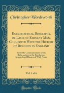 Ecclesiastical Biography, or Lives of Eminent Men, Connected with the History of Religion in England, Vol. 1 of 6: From the Commencement of the Reformation to the Revolution; Selected and Illustrated with Notes (Classic Reprint)