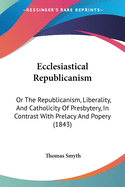 Ecclesiastical Republicanism: Or The Republicanism, Liberality, And Catholicity Of Presbytery, In Contrast With Prelacy And Popery (1843)