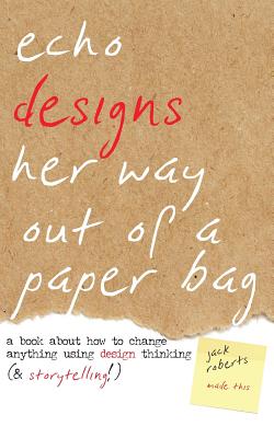 Echo Designs Her Way Out of a Paper Bag: a book about how to change anything using design thinking (& storytelling!) - Roberts, Jack (Designer), and Swift, Mark (Editor)