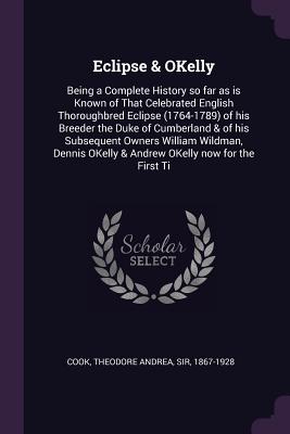 Eclipse & OKelly: Being a Complete History so far as is Known of That Celebrated English Thoroughbred Eclipse (1764-1789) of his Breeder the Duke of Cumberland & of his Subsequent Owners William Wildman, Dennis OKelly & Andrew OKelly now for the First Ti - Cook, Theodore Andrea, Sir