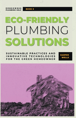 Eco-Friendly Plumbing Solutions: Sustainable Practices and Innovative Technologies for the Green Homeowner - Wells, Harper
