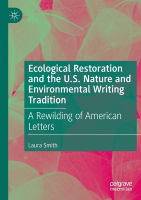 Ecological Restoration and the U.S. Nature and Environmental Writing Tradition: A Rewilding of American Letters - Smith, Laura