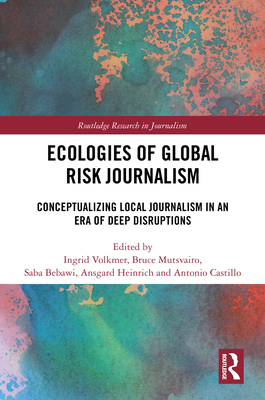 Ecologies of Global Risk Journalism: Conceptualizing Local Journalism in an Era of Deep Disruptions - Volkmer, Ingrid (Editor), and Mutsvairo, Bruce (Editor), and Bebawi, Saba (Editor)