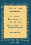 Economic Beginnings of the Far West: How We Won the Land Beyond the Mississippi (Classic Reprint)