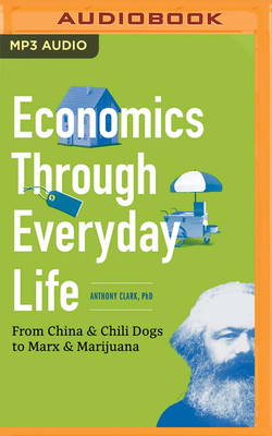 Economics Through Everyday Life: From China & Chili Dogs to Marx & Marijuana - Clark, Anthony, PhD, and Thomas, James Edward (Read by)