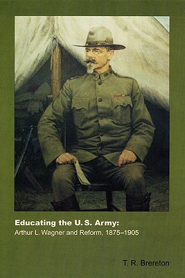 Educating the U.S. Army: Arthur L. Wagner and Reform, 1875-1905 - Brereton, Todd R Brereton