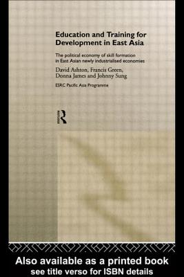 Education and Training for Development in East Asia: The Political Economy of Skill Formation in Newly Industrialised Economies - Ashton, David, and Green, Francis, and James, Donna